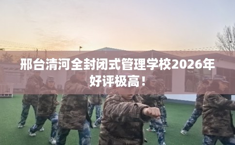 邢台清河全封闭式管理学校2026年好评极高！