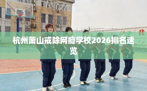 杭州萧山戒除网瘾学校2026排名速览 杭州萧山戒除网瘾学校2026排名速览