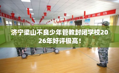 济宁梁山不良少年管教封闭学校2026年好评极高！