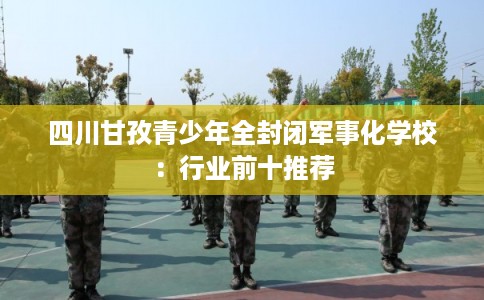 四川甘孜青少年全封闭军事化学校:行业前十推荐 四川甘孜青少年全封闭军事化学校:行业前十推荐