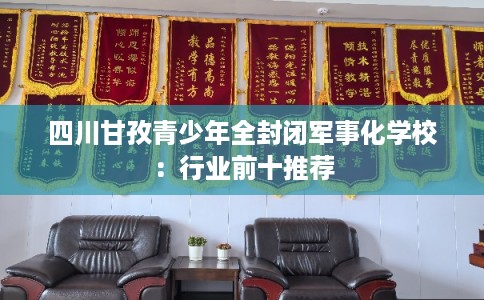 四川甘孜青少年全封闭军事化学校:行业前十推荐 四川甘孜青少年全封闭军事化学校:行业前十推荐