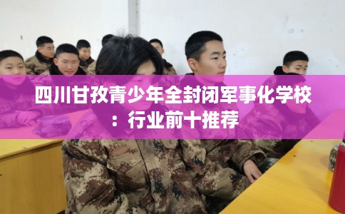 四川甘孜青少年全封闭军事化学校:行业前十推荐 四川甘孜青少年全封闭军事化学校:行业前十推荐