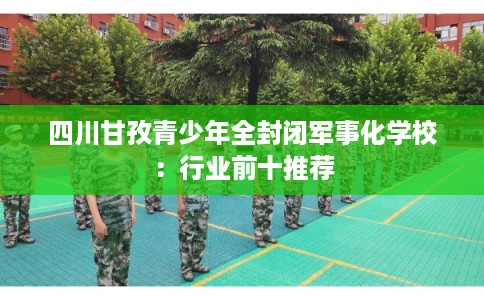 四川甘孜青少年全封闭军事化学校：行业前十推荐