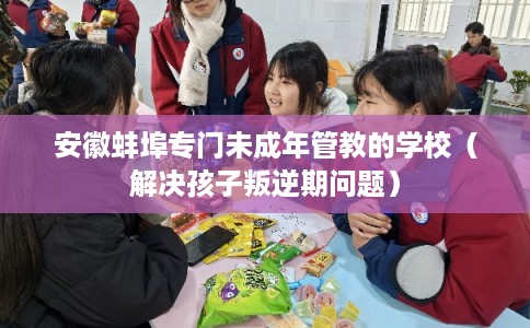 安徽蚌埠专门未成年管教的学校（解决孩子叛逆期问题）