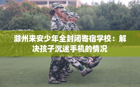 滁州来安少年全封闭寄宿学校:解决孩子沉迷手机的情况 滁州来安少年全封闭寄宿学校:解决孩子沉迷手机的情况