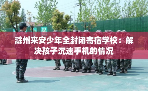滁州来安少年全封闭寄宿学校：解决孩子沉迷手机的情况