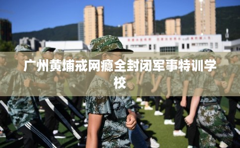 广州黄埔戒网瘾全封闭军事特训学校