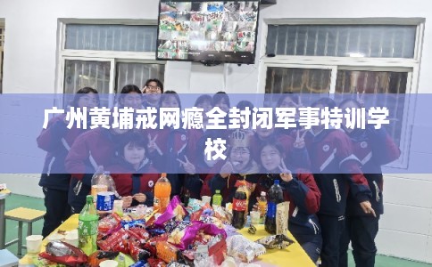 广州黄埔戒网瘾全封闭军事特训学校