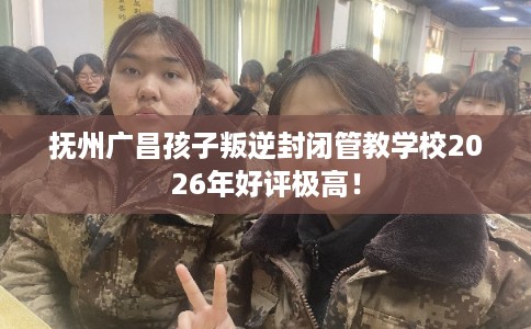 抚州广昌孩子叛逆封闭管教学校2026年好评极高！