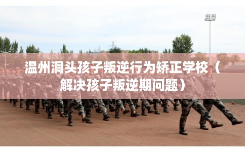 温州洞头孩子叛逆行为矫正学校（解决孩子叛逆期问题）