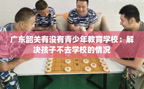广东韶关有没有青少年教育学校：解决孩子不去学校的情况