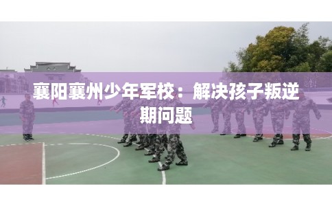 襄阳襄州少年军校:解决孩子叛逆期问题 襄阳襄州少年军校:解决孩子叛逆期问题