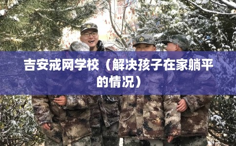 吉安戒网学校(解决孩子在家躺平的情况) 吉安戒网学校(解决孩子在家躺平的情况)