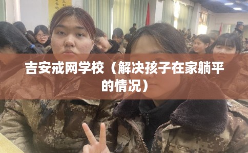 吉安戒网学校（解决孩子在家躺平的情况）
