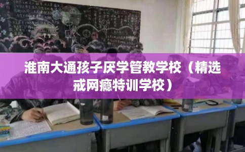 淮南大通孩子厌学管教学校（精选戒网瘾特训学校）