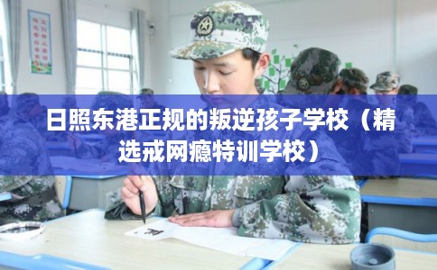 日照东港正规的叛逆孩子学校（精选戒网瘾特训学校）