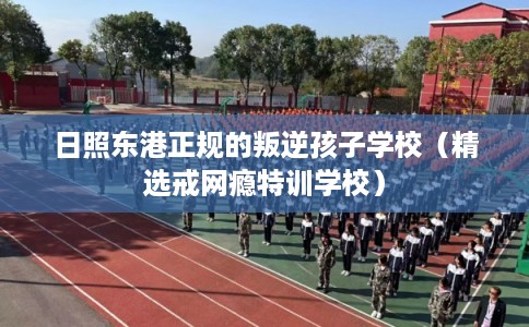 日照东港正规的叛逆孩子学校（精选戒网瘾特训学校）