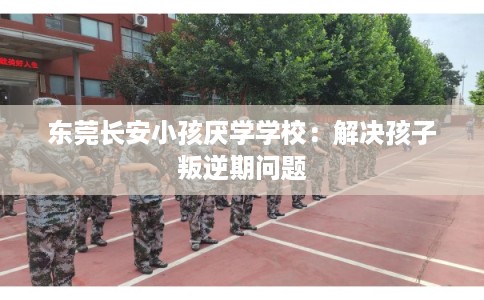 东莞长安小孩厌学学校：解决孩子叛逆期问题