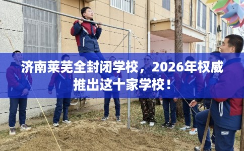 济南莱芜全封闭学校，2026年权威推出这十家学校！