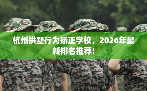 杭州拱墅行为矫正学校，2026年最新排名推荐!