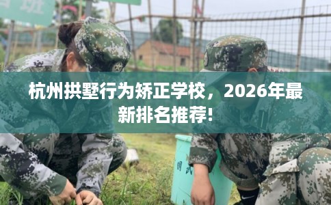 杭州拱墅行为矫正学校，2026年最新排名推荐!