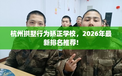杭州拱墅行为矫正学校，2026年最新排名推荐!