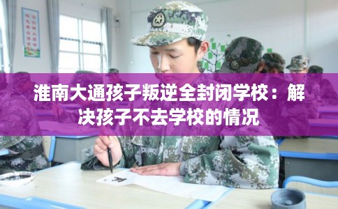淮南大通孩子叛逆全封闭学校：解决孩子不去学校的情况