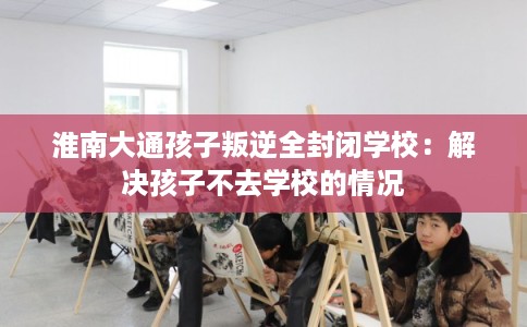淮南大通孩子叛逆全封闭学校：解决孩子不去学校的情况