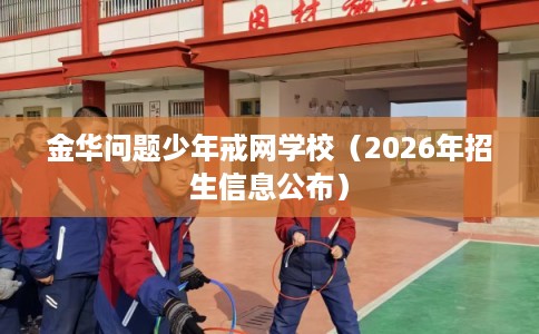 金华问题少年戒网学校（2026年招生信息公布）