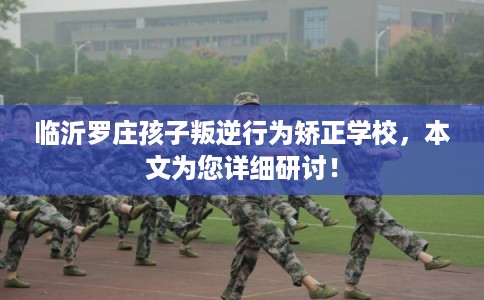 临沂罗庄孩子叛逆行为矫正学校，本文为您详细研讨！