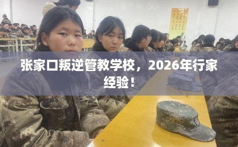 张家口叛逆管教学校，2026年行家经验！