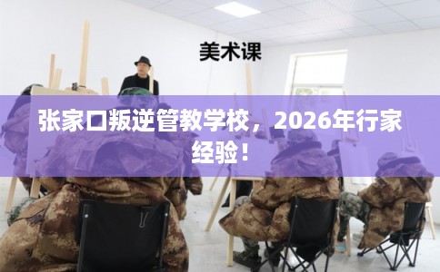 张家口叛逆管教学校，2026年行家经验！