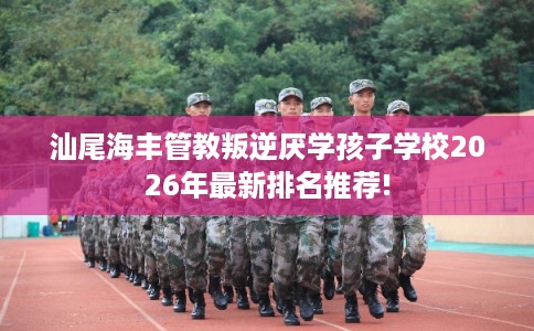 汕尾海丰管教叛逆厌学孩子学校2026年最新排名推荐! 汕尾海丰管教叛逆厌学孩子学校2026年最新排名推荐!