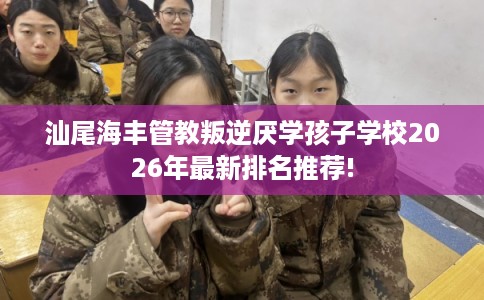 汕尾海丰管教叛逆厌学孩子学校2026年最新排名推荐! 汕尾海丰管教叛逆厌学孩子学校2026年最新排名推荐!