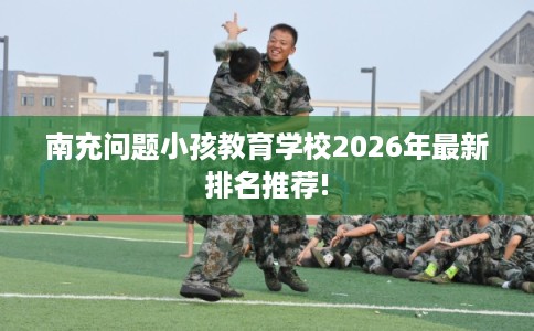 南充问题小孩教育学校2026年最新排名推荐!