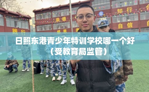 日照东港青少年特训学校哪一个好(受教育局监管) 日照东港青少年特训学校哪一个好(受教育局监管)