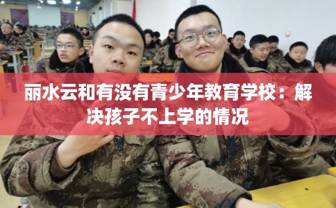 丽水云和有没有青少年教育学校:解决孩子不上学的情况 丽水云和有没有青少年教育学校:解决孩子不上学的情况