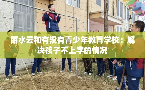 丽水云和有没有青少年教育学校:解决孩子不上学的情况 丽水云和有没有青少年教育学校:解决孩子不上学的情况
