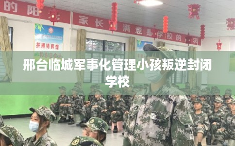 邢台临城军事化管理小孩叛逆封闭学校