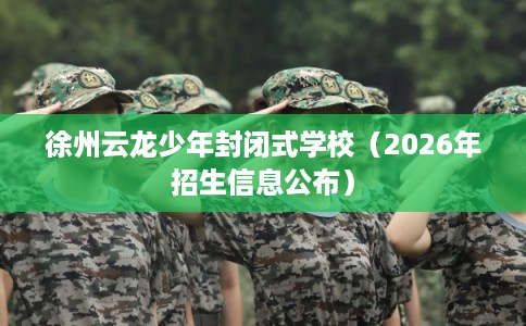 徐州云龙少年封闭式学校（2026年招生信息公布）