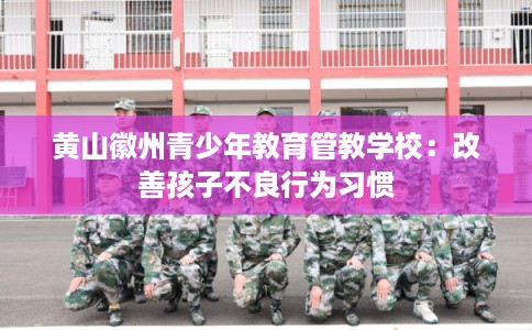 黄山徽州青少年教育管教学校：改善孩子不良行为习惯