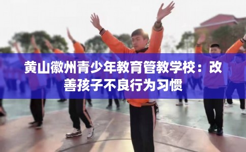 黄山徽州青少年教育管教学校：改善孩子不良行为习惯