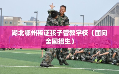 湖北鄂州叛逆孩子管教学校（面向全国招生）