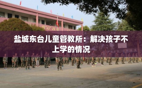 盐城东台儿童管教所：解决孩子不上学的情况