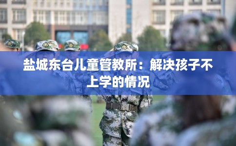 盐城东台儿童管教所：解决孩子不上学的情况