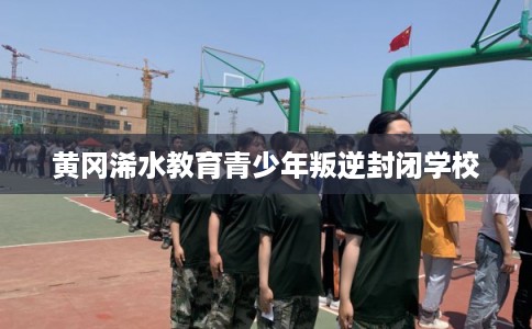 黄冈浠水教育青少年叛逆封闭学校