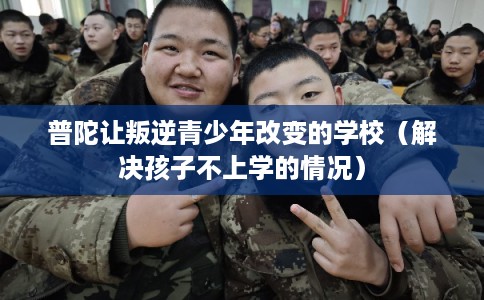 普陀让叛逆青少年改变的学校（解决孩子不上学的情况）