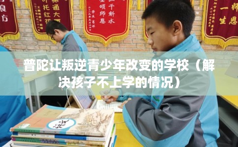 普陀让叛逆青少年改变的学校（解决孩子不上学的情况）
