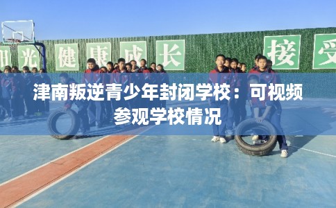 津南叛逆青少年封闭学校:可视频参观学校情况 津南叛逆青少年封闭学校:可视频参观学校情况