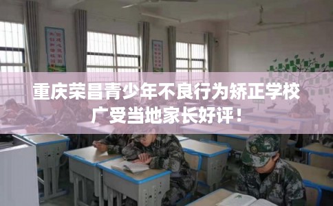 重庆荣昌青少年不良行为矫正学校广受当地家长好评！